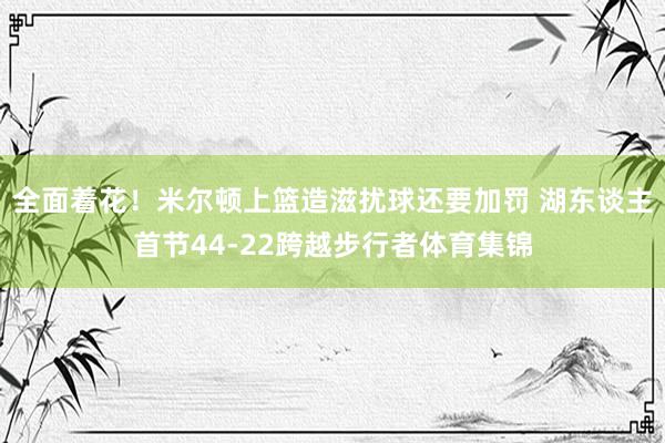 全面着花！米尔顿上篮造滋扰球还要加罚 湖东谈主首节44-22跨越步行者体育集锦