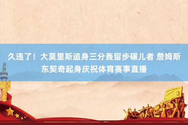 久违了！大莫里斯追身三分轰留步碾儿者 詹姆斯东契奇起身庆祝体育赛事直播