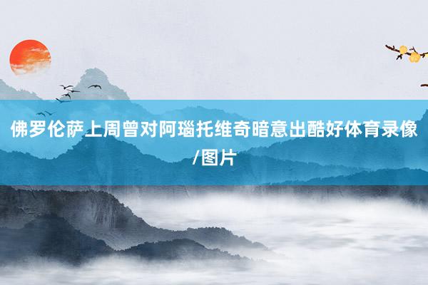 佛罗伦萨上周曾对阿瑙托维奇暗意出酷好体育录像/图片