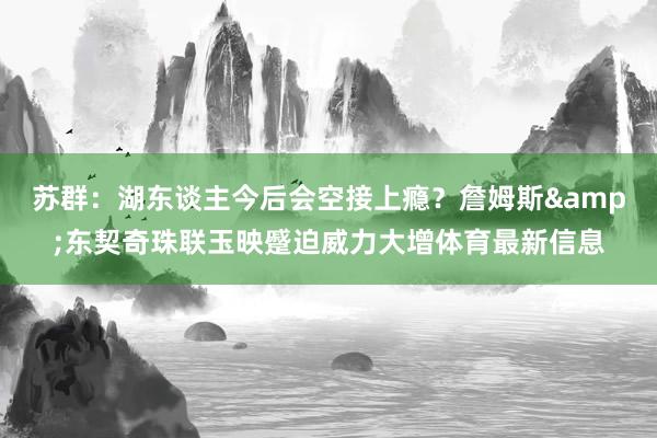 苏群：湖东谈主今后会空接上瘾？詹姆斯&东契奇珠联玉映蹙迫威力大增体育最新信息