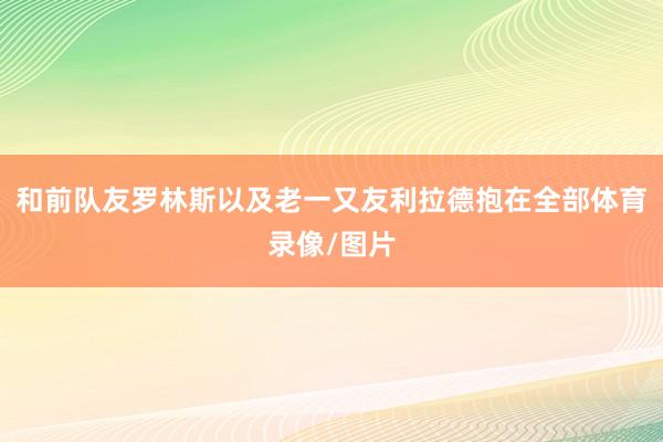 和前队友罗林斯以及老一又友利拉德抱在全部体育录像/图片