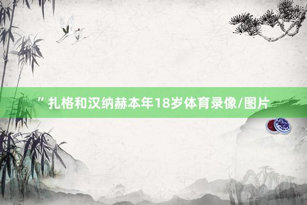 ”扎格和汉纳赫本年18岁体育录像/图片