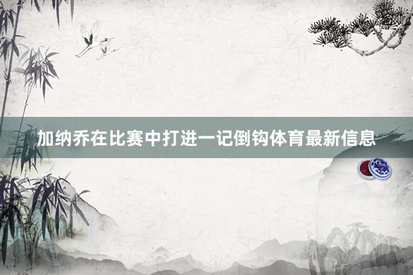 加纳乔在比赛中打进一记倒钩体育最新信息