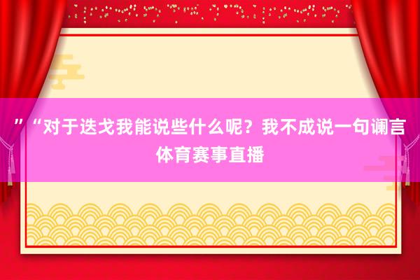 ”“对于迭戈我能说些什么呢？我不成说一句谰言体育赛事直播