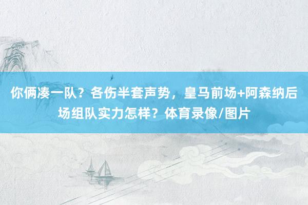 你俩凑一队？各伤半套声势，皇马前场+阿森纳后场组队实力怎样？体育录像/图片