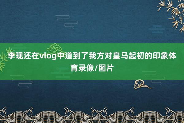 李现还在vlog中道到了我方对皇马起初的印象体育录像/图片