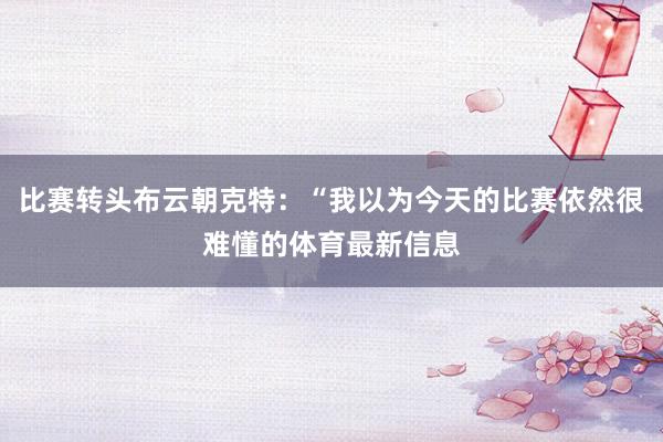 比赛转头布云朝克特：“我以为今天的比赛依然很难懂的体育最新信息
