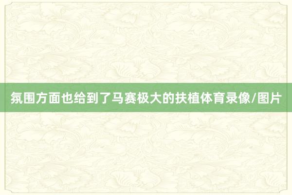氛围方面也给到了马赛极大的扶植体育录像/图片