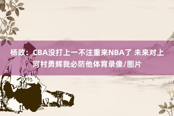 杨政：CBA没打上一不注重来NBA了 未来对上河村勇辉我必防他体育录像/图片