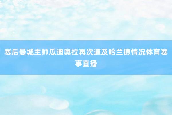 赛后曼城主帅瓜迪奥拉再次道及哈兰德情况体育赛事直播