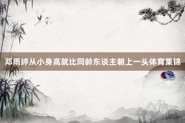 邓雨婷从小身高就比同龄东谈主朝上一头体育集锦