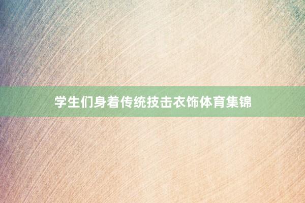 学生们身着传统技击衣饰体育集锦
