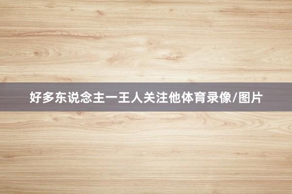 好多东说念主一王人关注他体育录像/图片