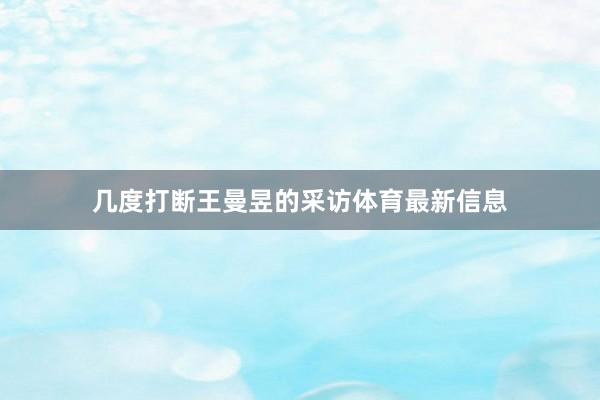 几度打断王曼昱的采访体育最新信息