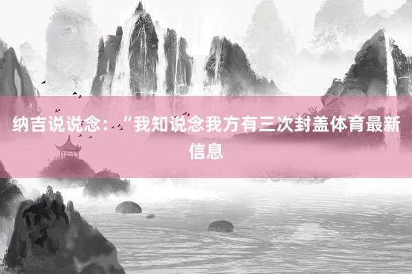 纳吉说说念：“我知说念我方有三次封盖体育最新信息