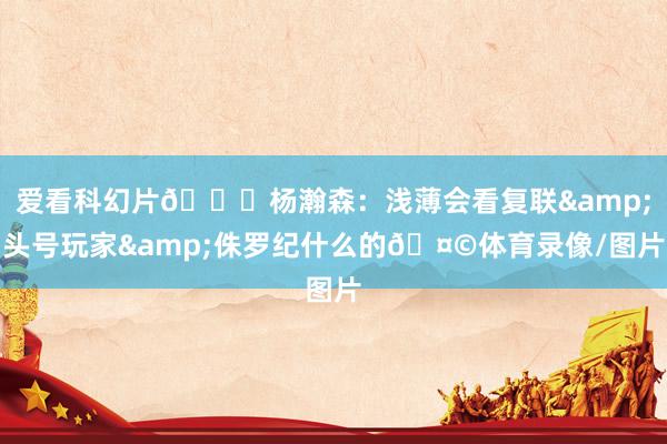 爱看科幻片😄杨瀚森：浅薄会看复联&头号玩家&侏罗纪什么的🤩体育录像/图片