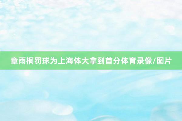 章雨桐罚球为上海体大拿到首分体育录像/图片