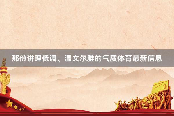 那份讲理低调、温文尔雅的气质体育最新信息