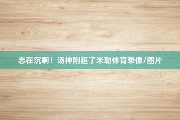 志在沉啊！汤神刚超了米勒体育录像/图片