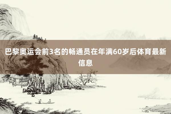 巴黎奥运会前3名的畅通员在年满60岁后体育最新信息