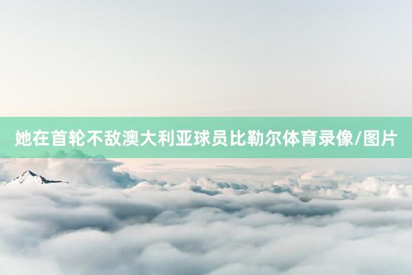 她在首轮不敌澳大利亚球员比勒尔体育录像/图片