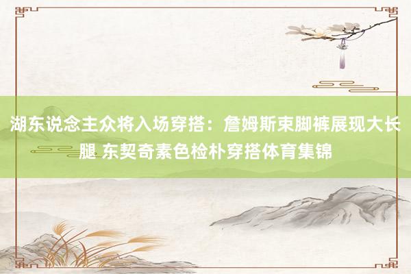 湖东说念主众将入场穿搭：詹姆斯束脚裤展现大长腿 东契奇素色检朴穿搭体育集锦