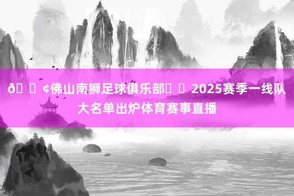 📢佛山南狮足球俱乐部⚽️2025赛季一线队大名单出炉体育赛事直播