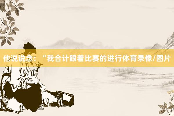 他说说念：“我合计跟着比赛的进行体育录像/图片