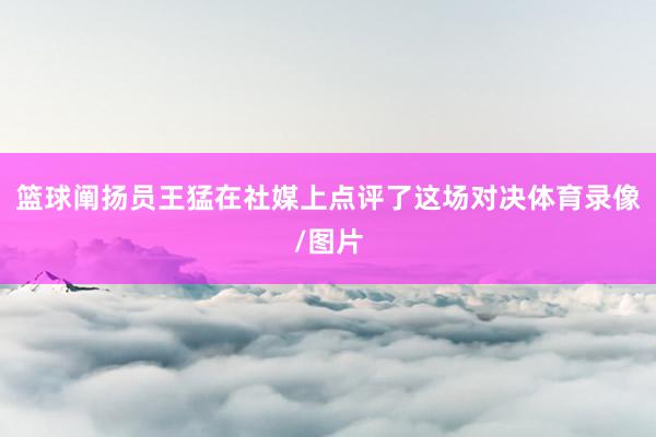 篮球阐扬员王猛在社媒上点评了这场对决体育录像/图片