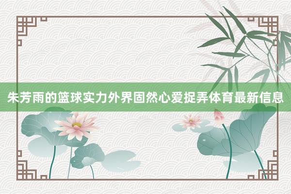 朱芳雨的篮球实力外界固然心爱捉弄体育最新信息