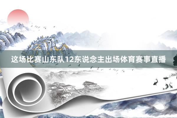 这场比赛山东队12东说念主出场体育赛事直播