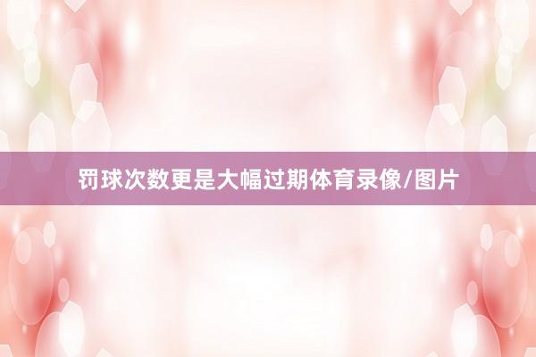 罚球次数更是大幅过期体育录像/图片