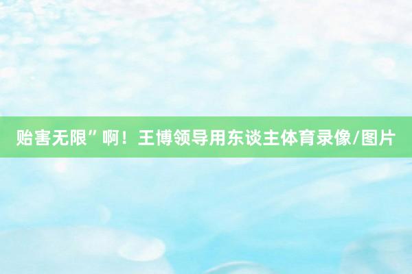 贻害无限”啊！王博领导用东谈主体育录像/图片