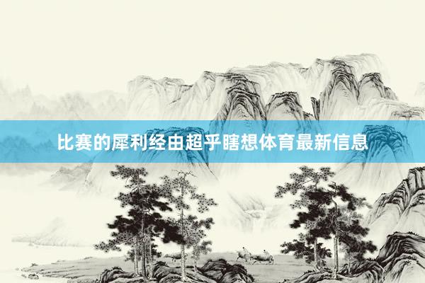 比赛的犀利经由超乎瞎想体育最新信息