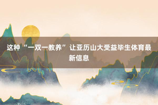 这种 “一双一教养” 让亚历山大受益毕生体育最新信息