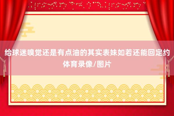 给球迷嗅觉还是有点油的其实表妹如若还能回定约体育录像/图片