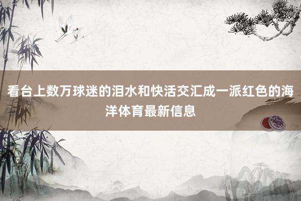 看台上数万球迷的泪水和快活交汇成一派红色的海洋体育最新信息