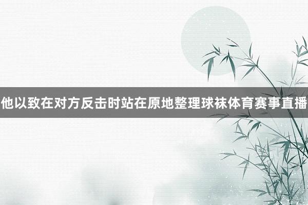 他以致在对方反击时站在原地整理球袜体育赛事直播