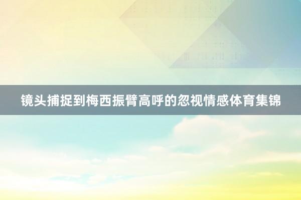 镜头捕捉到梅西振臂高呼的忽视情感体育集锦