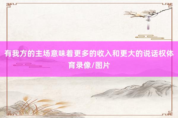 有我方的主场意味着更多的收入和更大的说话权体育录像/图片