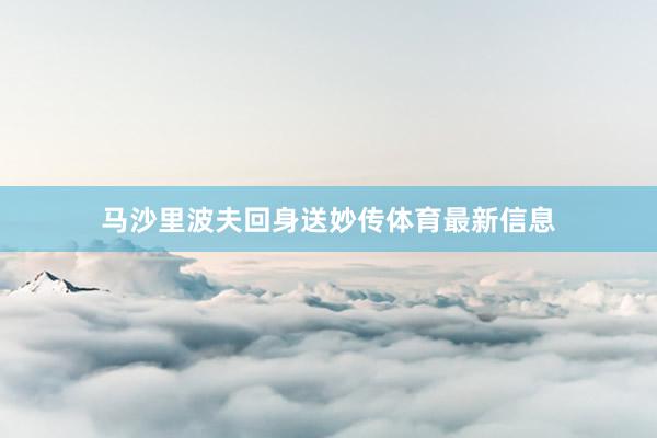 马沙里波夫回身送妙传体育最新信息