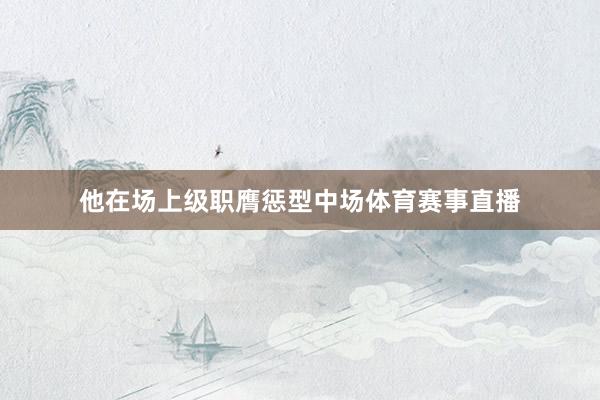 他在场上级职膺惩型中场体育赛事直播