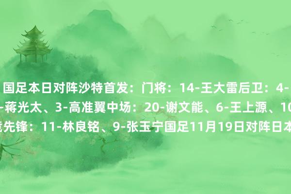 国足本日对阵沙特首发：门将：14-王大雷后卫：4-李磊、16-蒋圣龙、2-蒋光太、3-高准翼中场：20-谢文能、6-王上源、10-韦世豪、19-曹永竞先锋：11-林良铭、9-张玉宁国足11月19日对阵日本首发：门将：14-王大雷后卫：13-胡荷韬、5-朱辰杰、16-蒋圣龙、23-杨泽翔中场：6-王上源、7-徐皓阳、19-曹永竞、20-谢文能先锋：11-林良铭、10-韦世豪    体育录像/图片