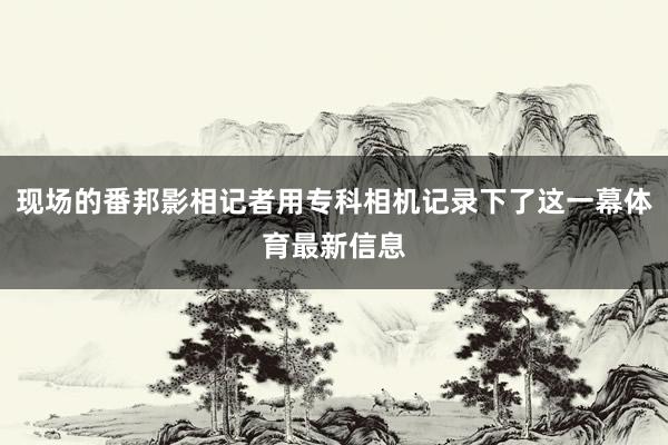现场的番邦影相记者用专科相机记录下了这一幕体育最新信息
