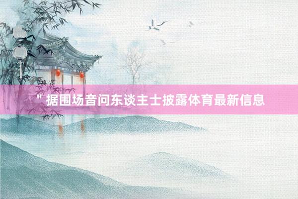 ＂据围场音问东谈主士披露体育最新信息
