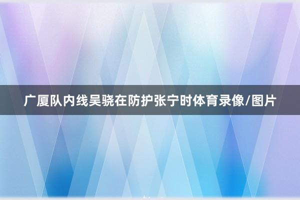 广厦队内线吴骁在防护张宁时体育录像/图片