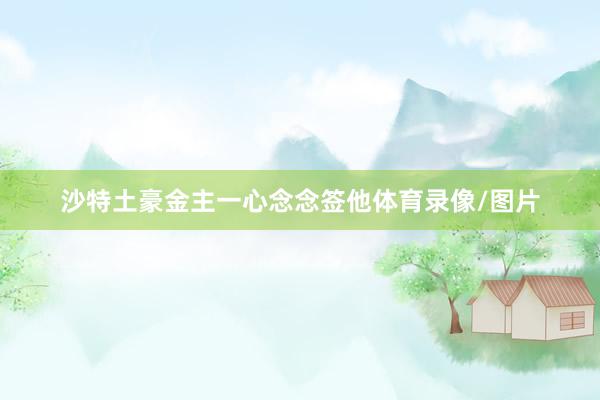 沙特土豪金主一心念念签他体育录像/图片