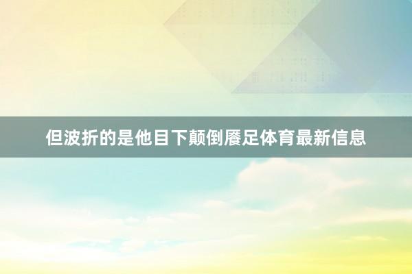 但波折的是他目下颠倒餍足体育最新信息
