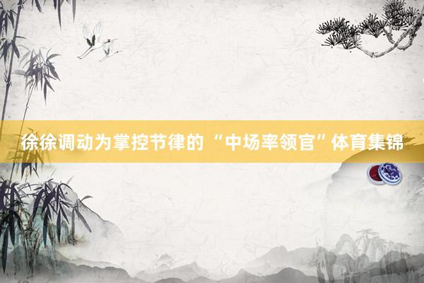 徐徐调动为掌控节律的 “中场率领官”体育集锦