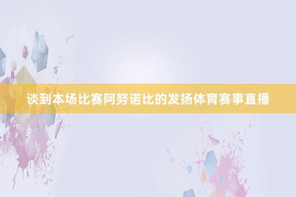 谈到本场比赛阿努诺比的发扬体育赛事直播